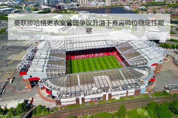 曼联滕哈格更衣室管理争议升温下夏窗帅位稳定性观察