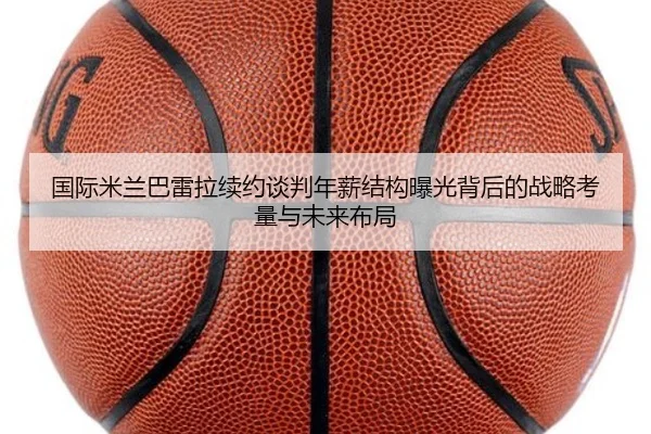 国际米兰巴雷拉续约谈判年薪结构曝光背后的战略考量与未来布局