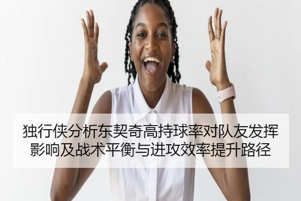 独行侠分析东契奇高持球率对队友发挥影响及战术平衡与进攻效率提升路径