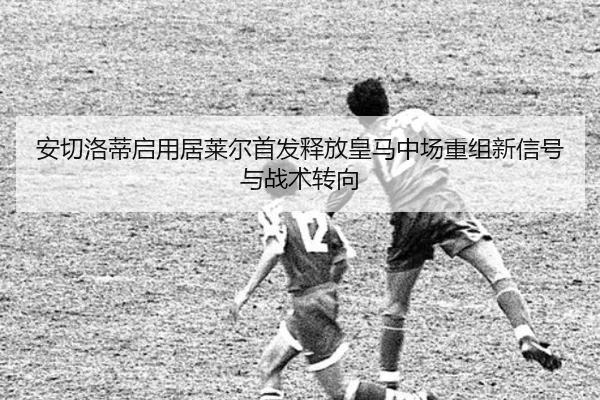 安切洛蒂启用居莱尔首发释放皇马中场重组新信号与战术转向