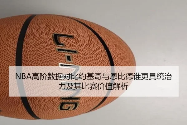 NBA高阶数据对比约基奇与恩比德谁更具统治力及其比赛价值解析