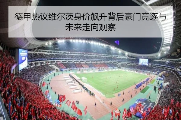 德甲热议维尔茨身价飙升背后豪门竞逐与未来走向观察