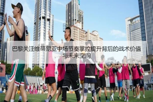 巴黎关注维蒂尼亚中场节奏掌控提升背后的战术价值与未来空间