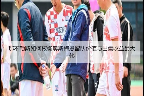 那不勒斯如何权衡奥斯梅恩留队价值与出售收益最大化
