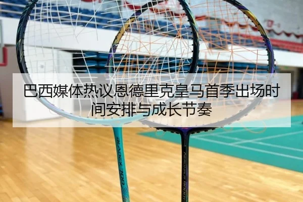 巴西媒体热议恩德里克皇马首季出场时间安排与成长节奏