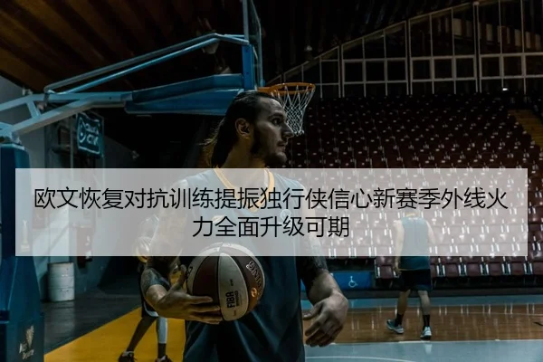 欧文恢复对抗训练提振独行侠信心新赛季外线火力全面升级可期